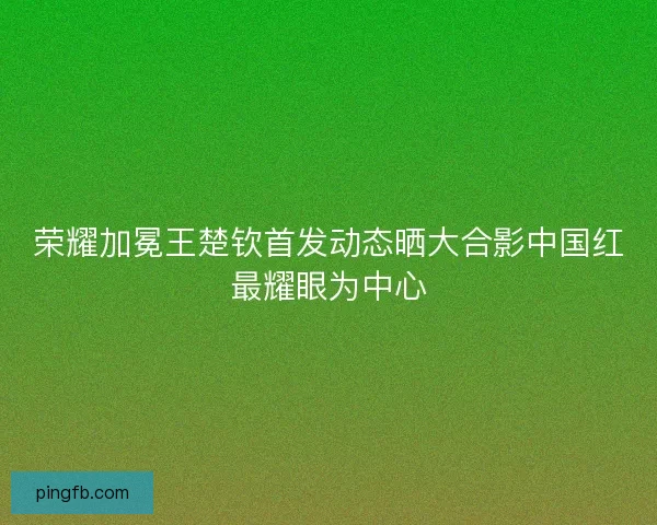 荣耀加冕王楚钦首发动态晒大合影中国红最耀眼为中心