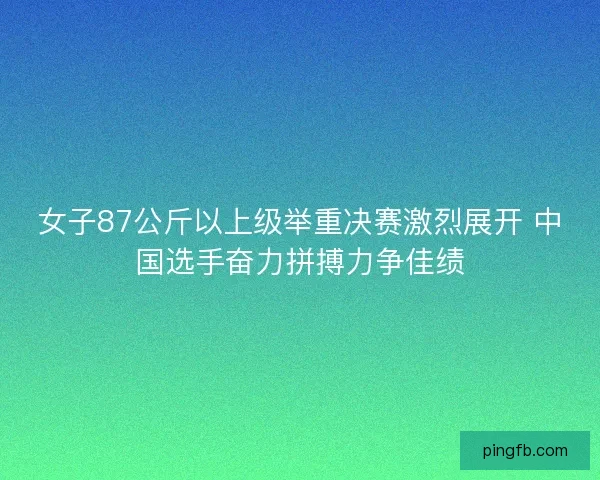 女子87公斤以上级举重决赛激烈展开 中国选手奋力拼搏力争佳绩