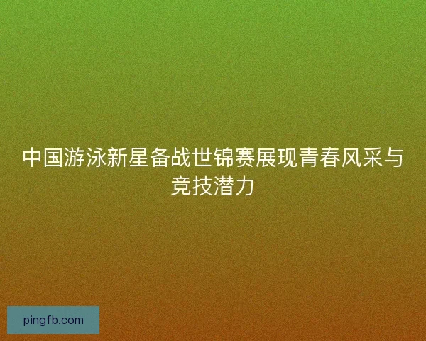 中国游泳新星备战世锦赛展现青春风采与竞技潜力