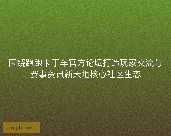 围绕跑跑卡丁车官方论坛打造玩家交流与赛事资讯新天地核心社区生态