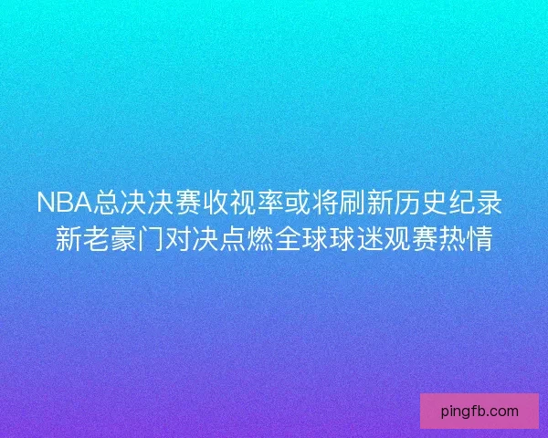 NBA总决决赛收视率或将刷新历史纪录 新老豪门对决点燃全球球迷观赛热情
