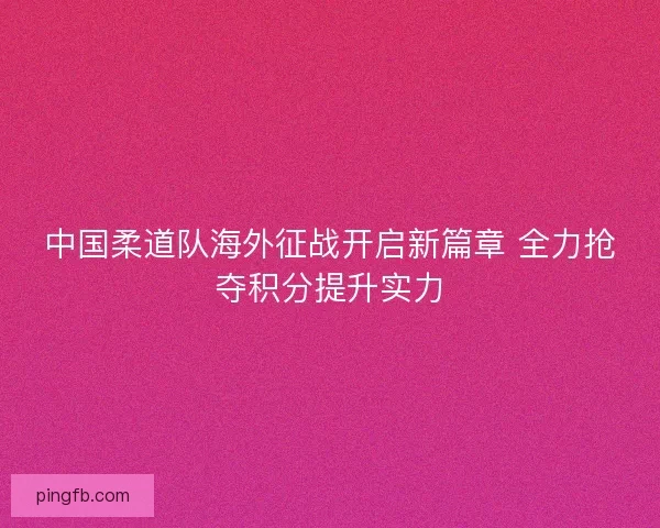 中国柔道队海外征战开启新篇章 全力抢夺积分提升实力