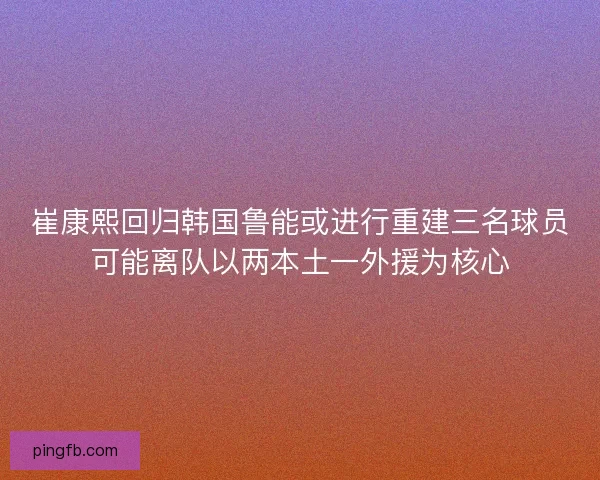 崔康熙回归韩国鲁能或进行重建三名球员可能离队以两本土一外援为核心